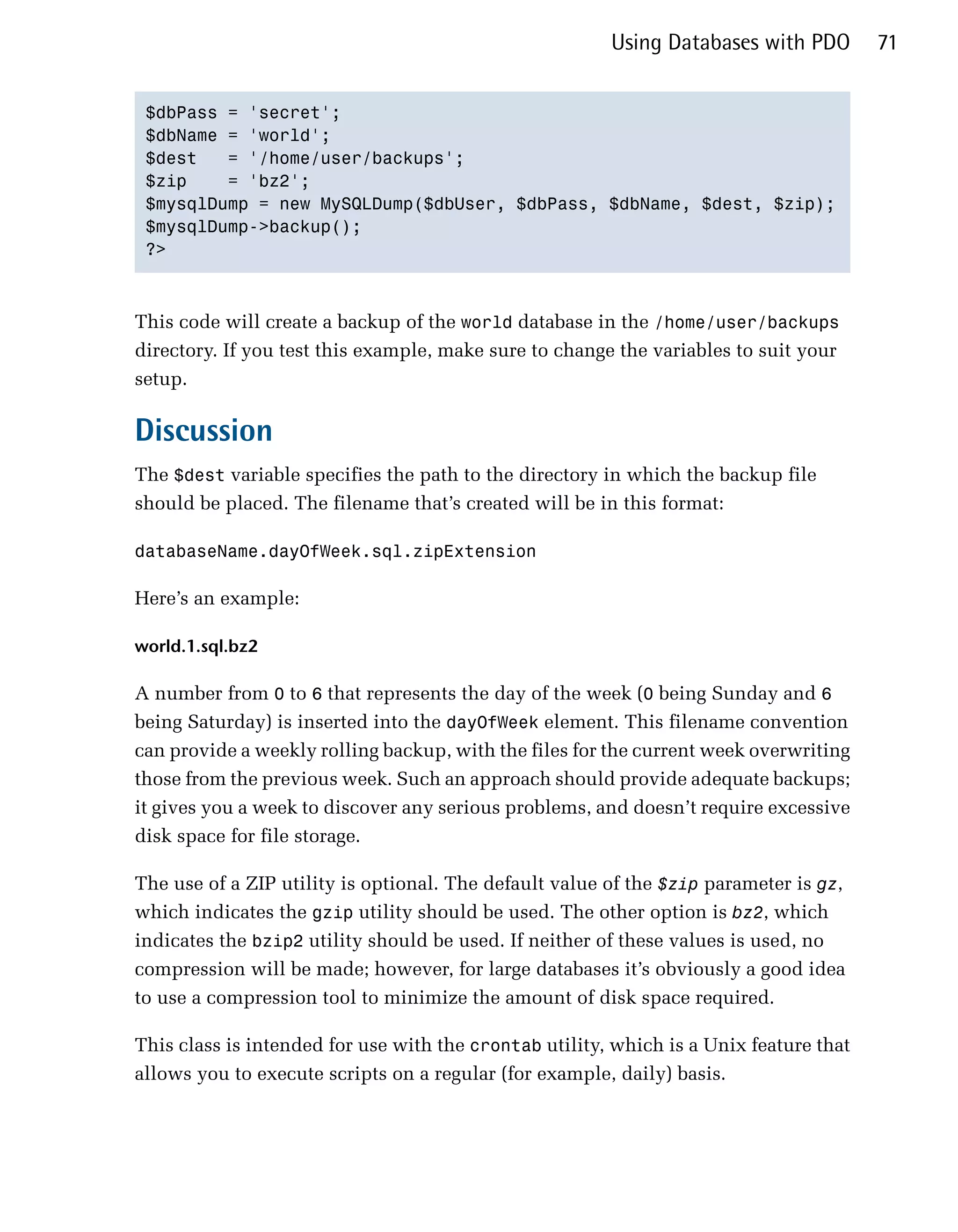 Using Databases with PDO        71


 $dbPass = 'secret';

 $dbName = 'world';

 $dest   = '/home/user/backups';

 $zip    = 'bz2';

 $mysqlDump = new MySQLDump($dbUser, $dbPass, $dbName, $dest, $zip);

 $mysqlDump->backup();

 ?>




This code will create a backup of the world database in the /home/user/backups
directory. If you test this example, make sure to change the variables to suit your
setup.

Discussion
The $dest variable specifies the path to the directory in which the backup file
should be placed. The filename that’s created will be in this format:

databaseName.dayOfWeek.sql.zipExtension


Here’s an example:

world.1.sql.bz2

A number from 0 to 6 that represents the day of the week (0 being Sunday and 6
being Saturday) is inserted into the dayOfWeek element. This filename convention
can provide a weekly rolling backup, with the files for the current week overwriting
those from the previous week. Such an approach should provide adequate backups;
it gives you a week to discover any serious problems, and doesn’t require excessive
disk space for file storage.

The use of a ZIP utility is optional. The default value of the $zip parameter is gz,
which indicates the gzip utility should be used. The other option is bz2, which
indicates the bzip2 utility should be used. If neither of these values is used, no
compression will be made; however, for large databases it’s obviously a good idea
to use a compression tool to minimize the amount of disk space required.

This class is intended for use with the crontab utility, which is a Unix feature that
allows you to execute scripts on a regular (for example, daily) basis.
 