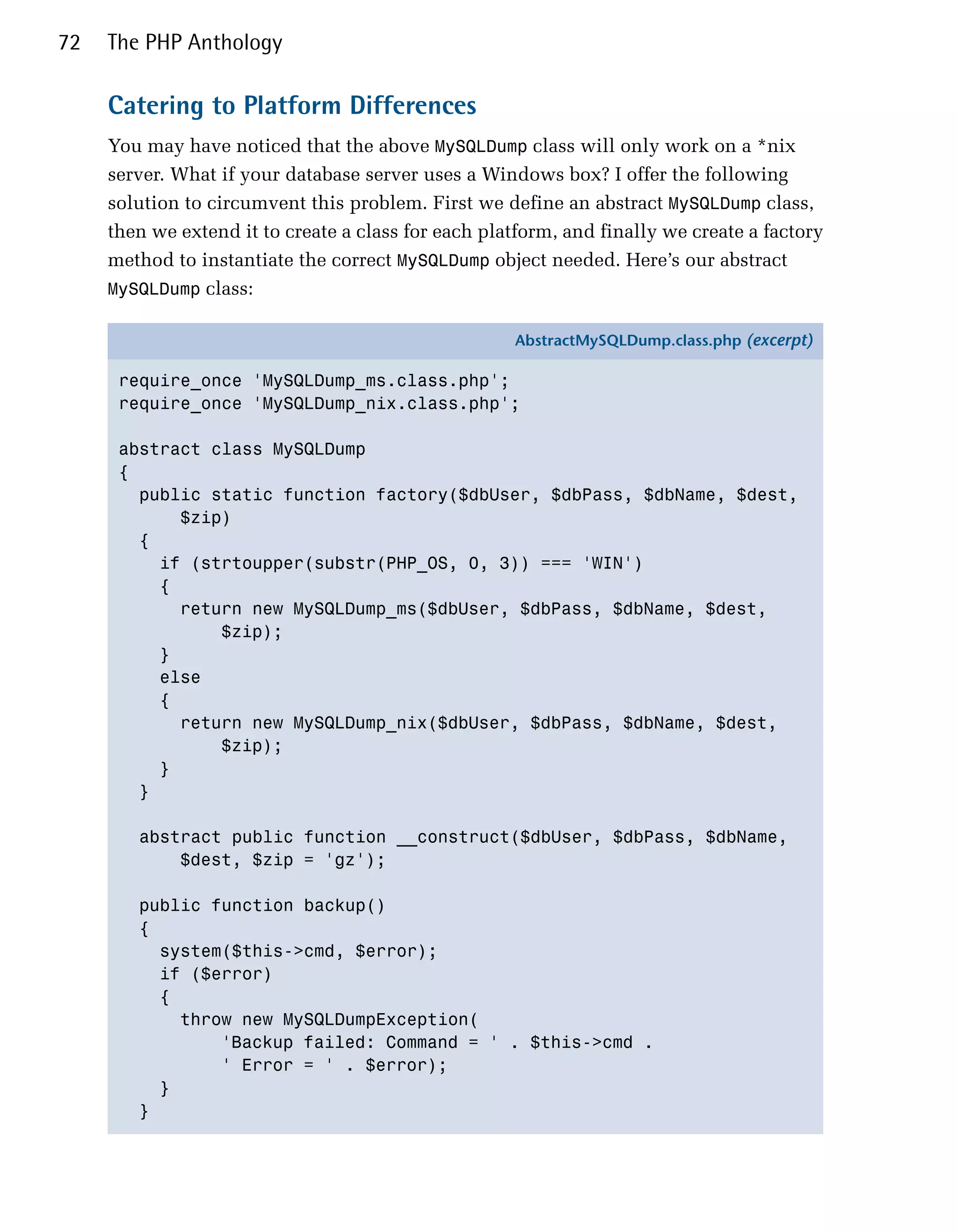 72   The PHP Anthology

     Catering to Platform Differences
     You may have noticed that the above MySQLDump class will only work on a *nix
     server. What if your database server uses a Windows box? I offer the following
     solution to circumvent this problem. First we define an abstract MySQLDump class,
     then we extend it to create a class for each platform, and finally we create a factory
     method to instantiate the correct MySQLDump object needed. Here’s our abstract
     MySQLDump class:

                                                     AbstractMySQLDump.class.php (excerpt)

      require_once 'MySQLDump_ms.class.php';
      require_once 'MySQLDump_nix.class.php';

      abstract class MySQLDump
      {
        public static function factory($dbUser, $dbPass, $dbName, $dest,
            $zip)
        {
          if (strtoupper(substr(PHP_OS, 0, 3)) === 'WIN')
          {
            return new MySQLDump_ms($dbUser, $dbPass, $dbName, $dest,
                $zip);
          }
          else
          {
            return new MySQLDump_nix($dbUser, $dbPass, $dbName, $dest,
                $zip);
          }
        }

        abstract public function __construct($dbUser, $dbPass, $dbName,
            $dest, $zip = 'gz');

        public function backup()
        {
          system($this->cmd, $error);
          if ($error)
          {
            throw new MySQLDumpException(
                'Backup failed: Command = ' . $this->cmd .
                ' Error = ' . $error);
          }
        }
 