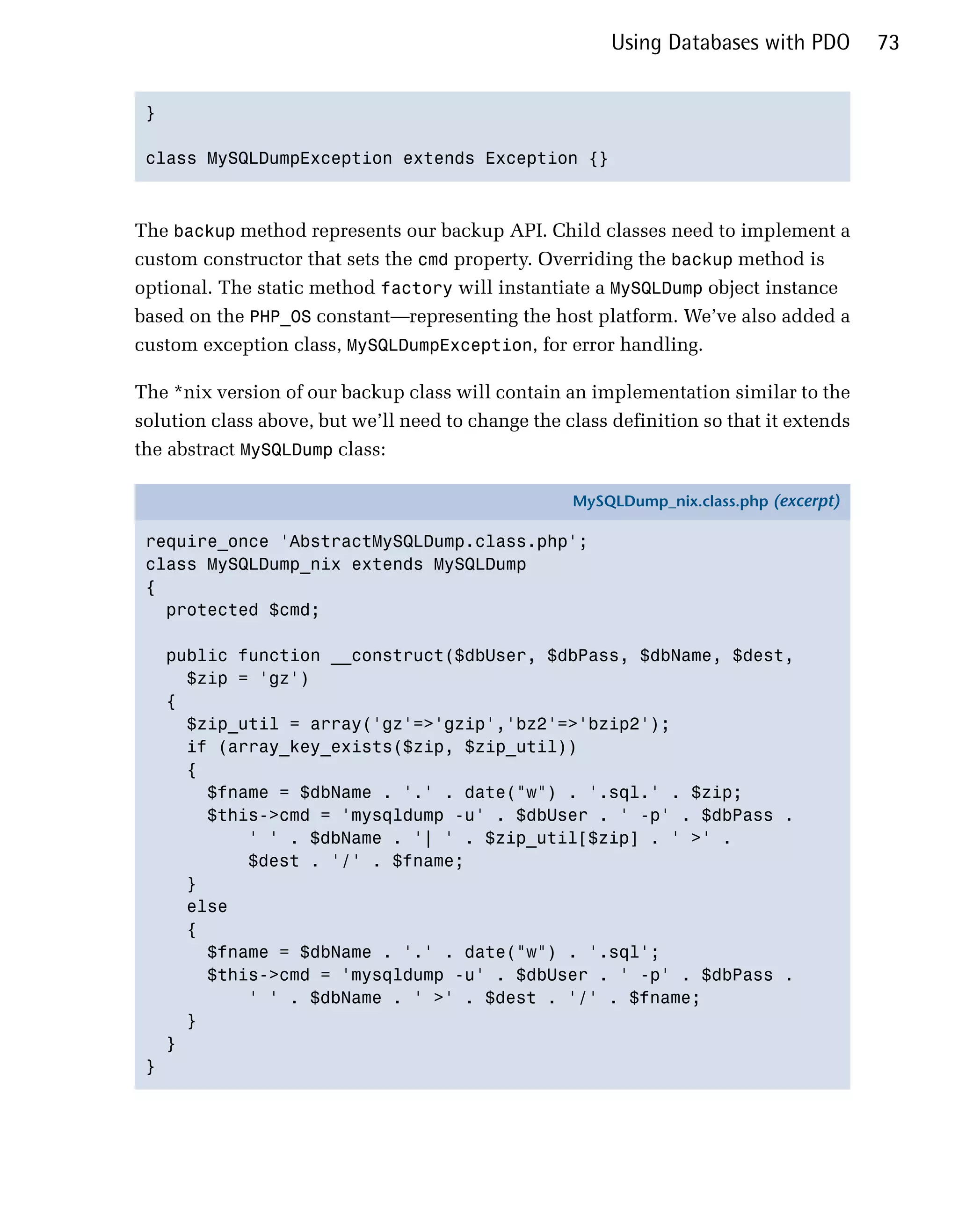 Using Databases with PDO        73


 }


 class MySQLDumpException extends Exception {}




The backup method represents our backup API. Child classes need to implement a
custom constructor that sets the cmd property. Overriding the backup method is
optional. The static method factory will instantiate a MySQLDump object instance
based on the PHP_OS constant—representing the host platform. We’ve also added a
custom exception class, MySQLDumpException, for error handling.

The *nix version of our backup class will contain an implementation similar to the
solution class above, but we’ll need to change the class definition so that it extends
the abstract MySQLDump class:

                                                    MySQLDump_nix.class.php (excerpt)

 require_once 'AbstractMySQLDump.class.php';
 class MySQLDump_nix extends MySQLDump
 {
   protected $cmd;

     public function __construct($dbUser, $dbPass, $dbName, $dest,
       $zip = 'gz')
     {
       $zip_util = array('gz'=>'gzip','bz2'=>'bzip2');
       if (array_key_exists($zip, $zip_util))
       {
         $fname = $dbName . '.' . date("w") . '.sql.' . $zip;
         $this->cmd = 'mysqldump -u' . $dbUser . ' -p' . $dbPass .
             ' ' . $dbName . '| ' . $zip_util[$zip] . ' >' .
             $dest . '/' . $fname;
       }
       else
       {
         $fname = $dbName . '.' . date("w") . '.sql';
         $this->cmd = 'mysqldump -u' . $dbUser . ' -p' . $dbPass .
             ' ' . $dbName . ' >' . $dest . '/' . $fname;
       }
     }
 }
 