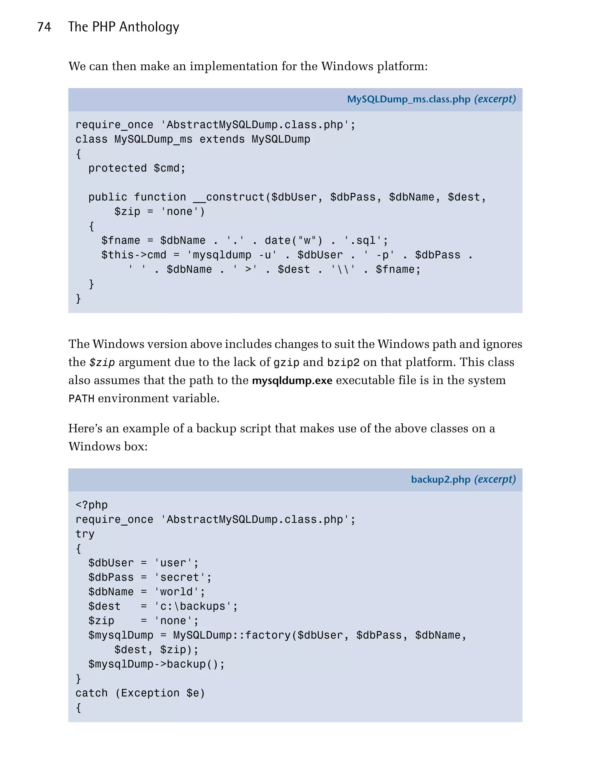 74   The PHP Anthology

     We can then make an implementation for the Windows platform:

                                                       MySQLDump_ms.class.php (excerpt)

      require_once 'AbstractMySQLDump.class.php';
      class MySQLDump_ms extends MySQLDump
      {
        protected $cmd;

          public function __construct($dbUser, $dbPass, $dbName, $dest,
              $zip = 'none')
          {
            $fname = $dbName . '.' . date("w") . '.sql';
            $this->cmd = 'mysqldump -u' . $dbUser . ' -p' . $dbPass .
                ' ' . $dbName . ' >' . $dest . '' . $fname;
          }
      }



     The Windows version above includes changes to suit the Windows path and ignores
     the $zip argument due to the lack of gzip and bzip2 on that platform. This class
     also assumes that the path to the mysqldump.exe executable file is in the system
     PATH environment variable.

     Here’s an example of a backup script that makes use of the above classes on a
     Windows box:

                                                                   backup2.php (excerpt)

      <?php
      require_once 'AbstractMySQLDump.class.php';
      try
      {
        $dbUser = 'user';
        $dbPass = 'secret';
        $dbName = 'world';
        $dest   = 'c:backups';
        $zip    = 'none';
        $mysqlDump = MySQLDump::factory($dbUser, $dbPass, $dbName,
            $dest, $zip);
        $mysqlDump->backup();
      }
      catch (Exception $e)
      {
 