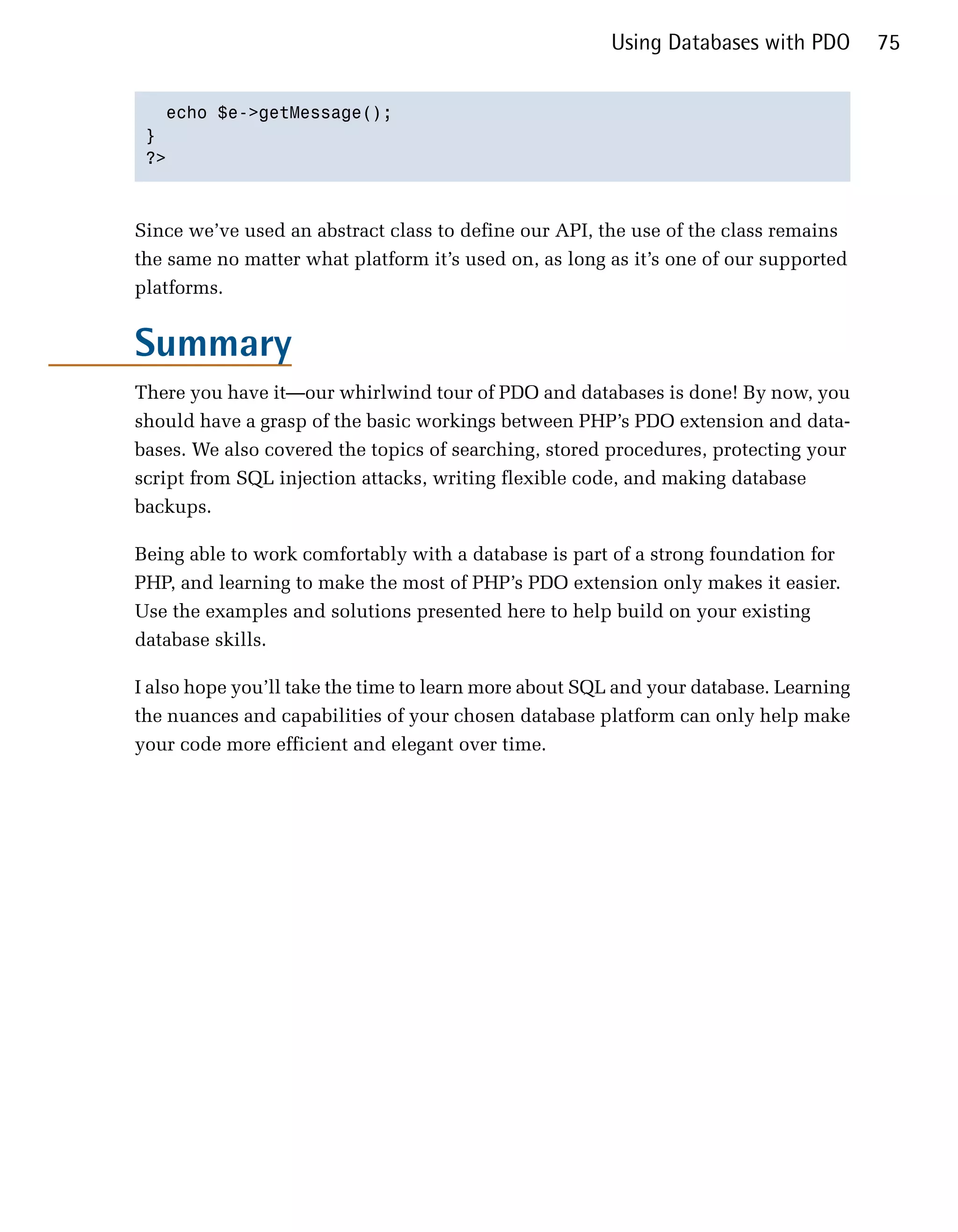 Using Databases with PDO        75


   echo $e->getMessage();

 }

 ?>




Since we’ve used an abstract class to define our API, the use of the class remains
the same no matter what platform it’s used on, as long as it’s one of our supported
platforms.


Summary
There you have it—our whirlwind tour of PDO and databases is done! By now, you
should have a grasp of the basic workings between PHP’s PDO extension and data­
bases. We also covered the topics of searching, stored procedures, protecting your
script from SQL injection attacks, writing flexible code, and making database
backups.

Being able to work comfortably with a database is part of a strong foundation for
PHP, and learning to make the most of PHP’s PDO extension only makes it easier.
Use the examples and solutions presented here to help build on your existing
database skills.

I also hope you’ll take the time to learn more about SQL and your database. Learning
the nuances and capabilities of your chosen database platform can only help make
your code more efficient and elegant over time.
 