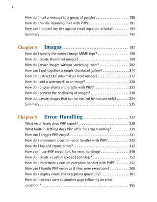 x

       How do I mail a message to a group of people? . . . . . . . . . . . . . . . . . . . 188

       How do I handle incoming mail with PHP? . . . . . . . . . . . . . . . . . . . . . . . 191

       How can I protect my site against email injection attacks? . . . . . . . . . 193

       Summary . . . . . . . . . . . . . . . . . . . . . . . . . . . . . . . . . . . . . . . . . . . . . . . . . . . 195



    Chapter 8             Images . . . . . . . . . . . . . . . . . . . . . . . . . . . . . . . . . . . . . .       197

       How do I specify the correct image MIME type? . . . . . . . . . . . . . . . . . . 198

       How do I create thumbnail images? . . . . . . . . . . . . . . . . . . . . . . . . . . . . . 199

       How do I resize images without stretching them? . . . . . . . . . . . . . . . . . 202

       How can I put together a simple thumbnail gallery? . . . . . . . . . . . . . . . 214

       How do I extract EXIF information from images? . . . . . . . . . . . . . . . . . . 217

       How do I add a watermark to an image? . . . . . . . . . . . . . . . . . . . . . . . . . 220

       How do I display charts and graphs with PHP? . . . . . . . . . . . . . . . . . . . . 223

       How do I prevent the hotlinking of images? . . . . . . . . . . . . . . . . . . . . . . 230

       How do I create images that can be verified by humans only? . . . . . . . 234

       Summary . . . . . . . . . . . . . . . . . . . . . . . . . . . . . . . . . . . . . . . . . . . . . . . . . . . 235



    Chapter 9             Error Handling . . . . . . . . . . . . . . . . . . . . . . . . . .                       237

       What error levels does PHP report? . . . . . . . . . . . . . . . . . . . . . . . . . . . . . 238

       What built-in settings does PHP offer for error handling? . . . . . . . . . . 239

       How can I trigger PHP errors? . . . . . . . . . . . . . . . . . . . . . . . . . . . . . . . . . . 241

       How do I implement a custom error handler with PHP? . . . . . . . . . . . . 242

       How do I log and report errors? . . . . . . . . . . . . . . . . . . . . . . . . . . . . . . . . 247

       How can I use PHP exceptions for error handling? . . . . . . . . . . . . . . . . 248

       How do I create a custom Exception class? . . . . . . . . . . . . . . . . . . . . . 252

       How do I implement a custom exception handler with PHP? . . . . . . . . 257

       How can I handle PHP errors as if they were exceptions? . . . . . . . . . . . 260

       How do I display errors and exceptions gracefully? . . . . . . . . . . . . . . . . 261

       How do I redirect users to another page following an error
       condition? . . . . . . . . . . . . . . . . . . . . . . . . . . . . . . . . . . . . . . . . . . . . . . . . . . 265

 