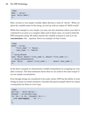 78   The PHP Anthology


      <?php

      $who = 'world';

      echo "Hello $who";

      ?>



     Here, we have a very simple variable, $who, that has a value of 'world'. When we
     place the variable name in the string, we end up with an output of “Hello world”.

     While this example is very simple, you may run into situations where your data is
     contained in an array or a complex object and in these cases, we need to help the
     PHP interpreter along. We either enclose the variable in braces ({ and }) or use
     concatenation—the . operator. Here’s an example of what I mean:

      <?php

      $user = array(

          "first_name" => "Davey",

          "last_name" => "Shafik"

      );

      // Using Braces

      echo "Hello {$user['first_name']} {$user['first_name']}";

      // Using Concatenation

      echo 'Hello ' . $user['first_name'] .' '. $user['last_name'];

      ?>



     In the above example we demonstrate variable interpolation by wrapping our vari­
     ables in braces. The final statement shows that we can achieve the same output if
     we use simple concatenation.

     Even though strings are considered to be scalar values, PHP has the ability to treat
     strings as arrays in certain situations. Consider this quick example where we output
     a string letter by letter in a for loop:

      <?php

      $string = 'Hello World!';

      $length = strlen($string);

      for ($i = 0; $i < $length; $i++) {

        echo $string[$i] . '<br />';

      }

      ?>

 