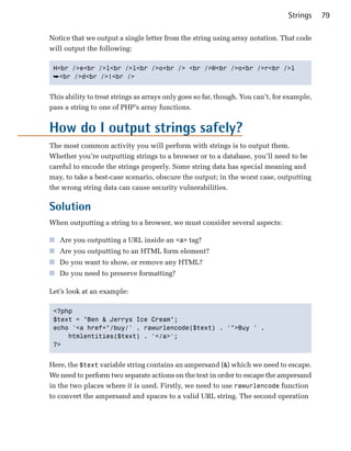 Strings    79

Notice that we output a single letter from the string using array notation. That code
will output the following:

 H<br />e<br />l<br />l<br />o<br /> <br />W<br />o<br />r<br />l

 ➥<br />d<br />!<br />


This ability to treat strings as arrays only goes so far, though. You can’t, for example,
pass a string to one of PHP’s array functions.


How do I output strings safely?
The most common activity you will perform with strings is to output them.
Whether you’re outputting strings to a browser or to a database, you’ll need to be
careful to encode the strings properly. Some string data has special meaning and
may, to take a best-case scenario, obscure the output; in the worst case, outputting
the wrong string data can cause security vulnerabilities.

Solution
When outputting a string to a browser, we must consider several aspects:

■ Are you outputting a URL inside an <a> tag?
■ Are you outputting to an HTML form element?
■ Do you want to show, or remove any HTML?
■ Do you need to preserve formatting?

Let’s look at an example:

 <?php

 $text = "Ben & Jerrys Ice Cream";

 echo '<a href="/buy/' . rawurlencode($text) . '">Buy ' .

     htmlentities($text) . '</a>';

 ?>



Here, the $text variable string contains an ampersand (&) which we need to escape.
We need to perform two separate actions on the text in order to escape the ampersand
in the two places where it is used. Firstly, we need to use rawurlencode function
to convert the ampersand and spaces to a valid URL string. The second operation
 