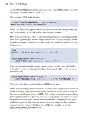 80   The PHP Anthology

     uses the htmlentities to turn the ampersand into a valid HTML entity because “&”
     is a special character in HTML (and XML).

     The resulting HTML looks like this:

      <a href="/buy/Ben%20%26%20Jerrys%20Ice%20Cream">

      ➥Buy Ben &amp; Jerrys Ice Cream</a>


     In the URL string, the ampersand has been replaced with %26, and spaces by %20,
     and the ampersand in the link text has been replaced by &amp;.

     More considerations arise when you’re outputting strings as a means to prepopulate
     form fields—perhaps you want to display default data, display user input for con­
     firmation purposes, or deal with an error. Again, the htmlentities function gets
     the job done:

      <?php

      $quote = '"So long, and thanks for all the fish!"';

      ?>


      <input type="text" name="fave_quote"

          value="<?php echo htmlentities($quote); ?>" />



     If we use the htmlentities function, we can ensure that the value will display
     without any issues, even though it contains double quotes. Here is the output of
     the above code:

      <input type="text" name="fave_quote"

          value=""So long, and thanks for all the fish!"" />



     The quotes have been transformed to the HTML entity ".

     When we’re inserting data into a database, it’s considered best practice to insert the
     data without any escaping transformations intended for output, such as those we
     just used in transforming strings to HTML. This practice ensures that you can change
     the output format at will. However, when we insert data into a database we must
     escape certain characters to ensure that the data doesn’t interfere with the query
     itself, and to prevent SQL injection attacks. How you escape the data you insert
     depends on your choice of database; for MySQL, for example, we use the
     mysql_real_escape_string function.
 