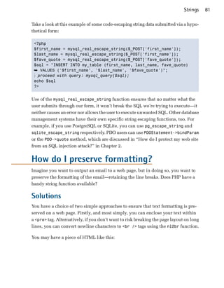 Strings    81

Take a look at this example of some code-escaping string data submitted via a hypo­
thetical form:

 <?php

 $first_name = mysql_real_escape_string($_POST['first_name']);

 $last_name = mysql_real_escape_string($_POST['first_name']);

 $fave_quote = mysql_real_escape_string($_POST['fave_quote']);

 $sql = "INSERT INTO my_table (first_name, last_name, fave_quote)

 ➥ VALUES ('$first_name', '$last_name', '$fave_quote')";
 ⋮ proceed with query: mysql_query($sql);
 echo $sql

 ?>



Use of the mysql_real_escape_string function ensures that no matter what the
user submits through our form, it won’t break the SQL we’re trying to execute—it
neither causes an error nor allows the user to execute unwanted SQL. Other database
management systems have their own specific string escaping functions, too. For
example, if you use PostgreSQL or SQLite, you can use pg_escape_string and
sqlite_escape_string respectively. PDO users can use PDOStatement->bindParam
or the PDO->quote method, which are discussed in “How do I protect my web site
from an SQL injection attack?” in Chapter 2.


How do I preserve formatting?
Imagine you want to output an email to a web page, but in doing so, you want to
preserve the formatting of the email—retaining the line breaks. Does PHP have a
handy string function available?

Solutions
You have a choice of two simple approaches to ensure that text formatting is pre­
served on a web page. Firstly, and most simply, you can enclose your text within
a <pre> tag. Alternatively, if you don’t want to risk breaking the page layout on long
lines, you can convert newline characters to <br /> tags using the nl2br function.

You may have a piece of HTML like this:
 