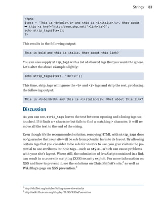 Strings    83


    <?php

    $text = 'This is <b>bold</b> and this is <i>italic</i>. What about

    ➥ this <a href="http://www.php.net/">link</a>?';

    echo strip_tags($text);

    ?>



This results in the following output:

    This is bold and this is italic. What about this link?



You can also supply strip_tags with a list of allowed tags that you want it to ignore.
Let’s alter the above example slightly:

    echo strip_tags($text, '<b><i>');



This time, strip_tags will ignore the <b> and <i> tags and strip the rest, producing
the following output:

    This is <b>bold</b> and this is <i>italic</i>. What about this link?



Discussion
As you can see, strip_tags leaves the text between opening and closing tags un­
touched. If it finds a < character but fails to find a matching > character, it will re­
move all the text to the end of the string.

Even though it’s the recommended solution, removing HTML with strip_tags does
not guarantee that your site will be safe from potential harm to its layout. By allowing
certain tags that you consider to be safe for visitors to use, you give visitors the po­
tential to use attributes in those tags—such as style—which can cause problems
with your site’s layout. Worse still, the submission of JavaScript contained in a link
can result in a cross-site scripting (XSS) security exploit. For more information on
XSS and how to prevent it, see the solutions on Chris Shiflett’s site,2 as well as
WikiBlog’s page on XSS prevention.3




2
    http://shiflett.org/articles/foiling-cross-site-attacks
3
    http://wiki.flux-cms.org/display/BLOG/XSS+Prevention
 