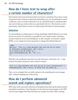 84   The PHP Anthology


     How do I force text to wrap after
     a certain number of characters?
     One function that most developers find very handy is wordwrap. If you have a long
     string of text that contains no particular formatting, you can use wordwrap to insert
     a character, such as newline character (n), at a specified interval. wordwrap takes
     care not to break up words unless you specifically tell it to. This function can be
     particularly useful when it comes to constructing well-laid-out email messages.

     Solution
     To use wordwrap, we simply pass it a string. wordwrap’s default behavior is to wrap
     the text as close to 75 characters as possible (it won’t break words), inserting a
     newline character (n) at each breakpoint. In this example, we intend to output
     HTML, so we supply two extra arguments to change this default behavior:

      <?php

      $string = "This is a long sentence that will be cut at sixty

      ➥ characters automatically. Don't worry,
      ➥ no words will be broken up.";

      echo wordwrap($string, 60, "<br />");

      ?>



     With this call, wordwrap wraps the text at 60 characters, and inserts <br /> tags
     instead of newline characters. Here’s what it outputs:

      This is a long sentence that will be cut at sixty characters<br />

      ➥automatically. Don't worry, no words will be broken up.


     Thus, we’ve wrangled this unwieldy sentence into something far more manage­
     able—without breaking any of the words.


     How do I perform advanced
     search and replace operations?
     PHP comes with a powerful collection of string functions that can be used for search
     and replace operations. Your first glance at the relevant manual pages on the PHP
     web site may suggest that these functions are simple, but with a little cunning,
 