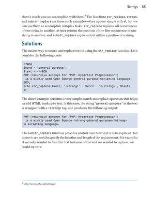Strings    85

there’s much you can accomplish with them.4 The functions str_replace, strpos,
and substr_replace are three such examples—they appear simple at first, but we
can use them to accomplish complex tasks. str_replace replaces all occurrences
of one string in another, strpos returns the position of the first occurrence of one
string in another, and substr_replace replaces text within a portion of a string.

Solutions
The easiest way to search and replace text is using the str_replace function. Let’s
consider the following code:

    <?php

    $word = 'general-purpose';

    $text = <<<EOD

    PHP (recursive acronym for "PHP: Hypertext Preprocessor")

     is a widely used Open Source general-purpose scripting language.

    EOD;

    echo str_replace($word, '<strong>' . $word . '</strong>', $text);

    ?>



The above example performs a very simple search and replace operation that helps
us add HTML markup to text. In this case, the string “general-purpose” in the text
is wrapped with a <strong> tag, and produces the following output:

    PHP (recursive acronym for "PHP: Hypertext Preprocessor")

     is a widely used Open Source <strong>general-purpose</strong>

    ➥ scripting language.


The substr_replace function provides control over how text is to be replaced, but
to use it, we need to specify the location and length of the replacement. For example,
if we only wanted to find the first instance of the text we wanted to replace, we
could try this:




4
    http://www.php.net/strings/
 