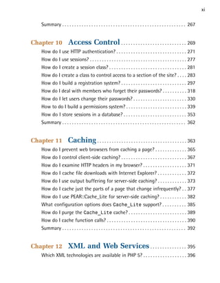 xi

   Summary . . . . . . . . . . . . . . . . . . . . . . . . . . . . . . . . . . . . . . . . . . . . . . . . . . . 267



Chapter 10            Access Control . . . . . . . . . . . . . . . . . . . . . . . . . . . 269

   How do I use HTTP authentication? . . . . . . . . . . . . . . . . . . . . . . . . . . . . . 271

   How do I use sessions? . . . . . . . . . . . . . . . . . . . . . . . . . . . . . . . . . . . . . . . . 277

   How do I create a session class? . . . . . . . . . . . . . . . . . . . . . . . . . . . . . . . . 281

   How do I create a class to control access to a section of the site? . . . . 283

   How do I build a registration system? . . . . . . . . . . . . . . . . . . . . . . . . . . . 297

   How do I deal with members who forget their passwords? . . . . . . . . . . 318

   How do I let users change their passwords? . . . . . . . . . . . . . . . . . . . . . . 330

   How to do I build a permissions system? . . . . . . . . . . . . . . . . . . . . . . . . . 339

   How do I store sessions in a database? . . . . . . . . . . . . . . . . . . . . . . . . . . 353

   Summary . . . . . . . . . . . . . . . . . . . . . . . . . . . . . . . . . . . . . . . . . . . . . . . . . . . 362



Chapter 11            Caching . . . . . . . . . . . . . . . . . . . . . . . . . . . . . . . . . . . . . 363

   How do I prevent web browsers from caching a page? . . . . . . . . . . . . . 365

   How do I control client-side caching? . . . . . . . . . . . . . . . . . . . . . . . . . . . 367

   How do I examine HTTP headers in my browser? . . . . . . . . . . . . . . . . . . 371

   How do I cache file downloads with Internet Explorer? . . . . . . . . . . . . 372

   How do I use output buffering for server-side caching? . . . . . . . . . . . . 373

   How do I cache just the parts of a page that change infrequently? . . 377

   How do I use PEAR::Cache_Lite for server-side caching? . . . . . . . . . . . 382

   What configuration options does Cache_Lite support? . . . . . . . . . . 385

   How do I purge the Cache_Lite cache? . . . . . . . . . . . . . . . . . . . . . . . . 389

   How do I cache function calls? . . . . . . . . . . . . . . . . . . . . . . . . . . . . . . . . . 390

   Summary . . . . . . . . . . . . . . . . . . . . . . . . . . . . . . . . . . . . . . . . . . . . . . . . . . . 392



Chapter 12            XML and Web Services . . . . . . . . . . . . . . . 395

   Which XML technologies are available in PHP 5? . . . . . . . . . . . . . . . . . . 396

 