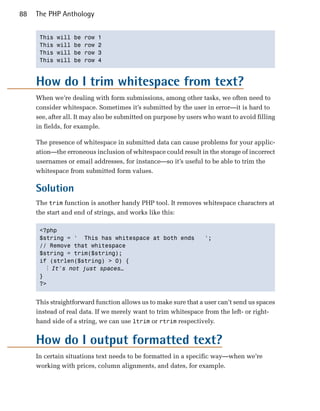 88   The PHP Anthology


      This   will   be   row   1

      This   will   be   row   2

      This   will   be   row   3

      This   will   be   row   4




     How do I trim whitespace from text?
     When we’re dealing with form submissions, among other tasks, we often need to
     consider whitespace. Sometimes it’s submitted by the user in error—it is hard to
     see, after all. It may also be submitted on purpose by users who want to avoid filling
     in fields, for example.

     The presence of whitespace in submitted data can cause problems for your applic­
     ation—the erroneous inclusion of whitespace could result in the storage of incorrect
     usernames or email addresses, for instance—so it’s useful to be able to trim the
     whitespace from submitted form values.

     Solution
     The trim function is another handy PHP tool. It removes whitespace characters at
     the start and end of strings, and works like this:

      <?php

      $string = ' This has whitespace at both ends               ';

      // Remove that whitespace

      $string = trim($string);

      if (strlen($string) > 0) {

        ⋮ It's not just spaces…
      }

      ?>



     This straightforward function allows us to make sure that a user can’t send us spaces
     instead of real data. If we merely want to trim whitespace from the left- or right-
     hand side of a string, we can use ltrim or rtrim respectively.


     How do I output formatted text?
     In certain situations text needs to be formatted in a specific way—when we’re
     working with prices, column alignments, and dates, for example.
 