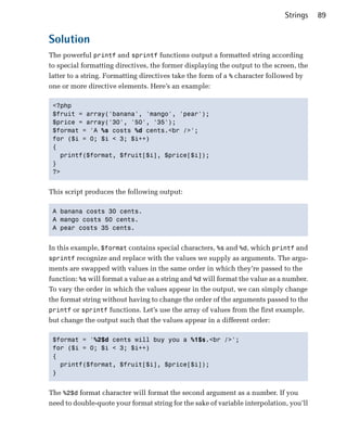 Strings    89


Solution
The powerful printf and sprintf functions output a formatted string according
to special formatting directives, the former displaying the output to the screen, the
latter to a string. Formatting directives take the form of a % character followed by
one or more directive elements. Here’s an example:

 <?php

 $fruit = array('banana', 'mango', 'pear');

 $price = array('30', '50', '35');

 $format = 'A %s costs %d cents.<br />';

 for ($i = 0; $i < 3; $i++)

 {

   printf($format, $fruit[$i], $price[$i]);

 }

 ?>



This script produces the following output:

 A banana costs 30 cents.

 A mango costs 50 cents.

 A pear costs 35 cents.



In this example, $format contains special characters, %s and %d, which printf and
sprintf recognize and replace with the values we supply as arguments. The argu­
ments are swapped with values in the same order in which they’re passed to the
function: %s will format a value as a string and %d will format the value as a number.
To vary the order in which the values appear in the output, we can simply change
the format string without having to change the order of the arguments passed to the
printf or sprintf functions. Let’s use the array of values from the first example,
but change the output such that the values appear in a different order:

 $format = '%2$d cents will buy you a %1$s.<br />';

 for ($i = 0; $i < 3; $i++)

 {

   printf($format, $fruit[$i], $price[$i]);

 }



The %2$d format character will format the second argument as a number. If you
need to double-quote your format string for the sake of variable interpolation, you’ll
 