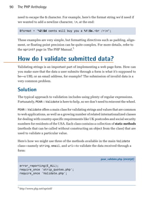 90   The PHP Anthology

     need to escape the $ character. For example, here’s the format string we’d need if
     we wanted to add a newline character, n, at the end:

         $format = "%2$d cents will buy you a %1$s.<br />n";



     These examples are very simple, but formatting directives such as padding, align­
     ment, or floating point precision can be quite complex. For more details, refer to
     the sprintf page in The PHP Manual.5


     How do I validate submitted data?
     Validating strings is an important part of implementing a web page form. How can
     you make sure that the data a user submits through a form is what it’s supposed to
     be—a URL or an email address, for example? The submission of invalid data is a
     very common problem.

     Solution
     The typical approach to validation includes using plenty of regular expressions.
     Fortunately, PEAR::Validate is here to help, so we don’t need to reinvent the wheel.

     PEAR::Validate offers a main class for validating strings and values that are common
     to web applications, as well as a growing number of related internationalized classes
     for dealing with country-specific requirements like UK postcodes and social security
     numbers for residents of the USA. Each class contains a collection of static methods
     (methods that can be called without constructing an object from the class) that are
     used to validate a particular value.

     Here’s how we might use three of the methods available in the main Validate
     class—namely string, email, and url—to validate the data received through a
     form:

                                                                pear_validate.php (excerpt)

         error_reporting(E_ALL);
         require_once 'strip_quotes.php';
         require_once 'Validate.php';



     5
         http://www.php.net/sprintf/
 
