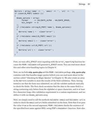 Strings    91


 $errors = array('name' => '', 'email' => '', 'url' => '');

 if (isset($_POST['submit']))

 {

   $name_options = array(

       'format'     => VALIDATE_ALPHA . VALIDATE_SPACE,

       'min_length' => 5

   );

   if (!Validate::string($_POST['name'], $name_options))

   {

     $errors['name'] = ' class="error"';

   }

   if (!Validate::email($_POST['email']))

   {

     $errors['email'] = ' class="error"';

   }

   if (!Validate::url($_POST['url']))

   {

     $errors['url'] = ' class="error"';

   }

 }




First, we turn off E_STRICT error reporting with the error_reporting function be­
cause the PEAR::Validate will generate E_STRICT errors. You can read more about
this and other error-handling topics in Chapter 9.

Next, we include strip_quotes.php and the PEAR::Validate package. strip_quotes.php
contains code that handles magic quotes (which you can read more about in the
section called “Checking for Magic Quotes” in Chapter 1). We also create an array
in the $errors variable to store the results of the field validation. Then, having
tested to see that the form was submitted, we call the validate methods statically
to check the fields. The first check ascertains that the data in the name field is a
string containing only letters from the alphabet or space characters, and is at least
five characters long—this validation requirement is a custom requirement, and we
define it with our $name_options array.

Next, we simply need to call the methods Validate::email and Validate::url in
order to check the email and url fields submitted via the form. Note that if we pass
the value true as the second argument, PEAR::Validate checks the existence of
the specified host name against DNS, using PHP’s checkdnsrr function. Note also
 