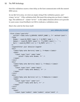 92   The PHP Anthology

     that this validation causes a time delay as the host communicates with the nearest
     DNS server.

     In our $errors array, we store an empty string if the validation passes, and ‘
     class="error"' if the validation fails. We insert this string into our form’s <label>
     tags. The addition of ‘ class="error"' to the label elements allows us to provide
     to users some visual feedback via CSS to indicate a validation error.

     Here’s the code for the form itself:

                                                                pear_validate.php (excerpt)

      <form class="userinfo"
          action="<?php echo $_SERVER['SCRIPT_NAME']; ?>" method="post">
        <?php
          $name = isset($_POST['name']) ? $_POST['name'] : '';
          $email = isset($_POST['email']) ? $_POST['email'] : '';
          $url = isset($_POST['url']) ? $_POST['url'] : '';
        ?>
        <legend>Enter your details</legend>
        <div>
          <label<?php echo $errors['name']; ?>>Name:</label>
          <span>
            <input type="text" name="name"
                value="<?php echo $name; ?>" />
          </span>
        </div>
        <div>
          <label<?php echo $errors['email']; ?>>Email:</label>
          <span>
            <input type="text" name="email"
                value="<?php echo $email; ?>" />
          </span>
        </div>
        <div>
          <label<?php echo $errors['url']; ?>>Website:</label>
          <span>
            <input type="text" name="url"
                value="<?php echo $url; ?>" />
          </span>
        </div>
        <div>
          <span>
            <input type="submit" name="submit" value="send" />
 