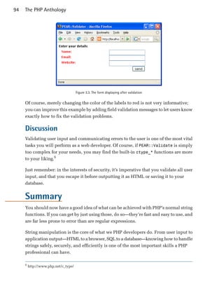 94   The PHP Anthology




                                      Figure 3.3. The form displaying after validation


     Of course, merely changing the color of the labels to red is not very informative;
     you can improve this example by adding field validation messages to let users know
     exactly how to fix the validation problems.

     Discussion
     Validating user input and communicating errors to the user is one of the most vital
     tasks you will perform as a web developer. Of course, if PEAR::Validate is simply
     too complex for your needs, you may find the built-in ctype_* functions are more
     to your liking.6

     Just remember: in the interests of security, it’s imperative that you validate all user
     input, and that you escape it before outputting it as HTML or saving it to your
     database.


     Summary
     You should now have a good idea of what can be achieved with PHP’s normal string
     functions. If you can get by just using those, do so—they’re fast and easy to use, and
     are far less prone to error than are regular expressions.

     String manipulation is the core of what we PHP developers do. From user input to
     application output—HTML to a browser, SQL to a database—knowing how to handle
     strings safely, securely, and efficiently is one of the most important skills a PHP
     professional can have.

     6
         http://www.php.net/c_type/
 