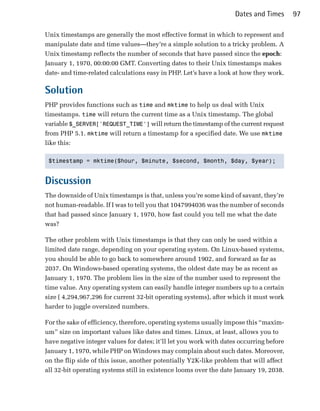 Dates and Times      97

Unix timestamps are generally the most effective format in which to represent and
manipulate date and time values—they’re a simple solution to a tricky problem. A
Unix timestamp reflects the number of seconds that have passed since the epoch:
January 1, 1970, 00:00:00 GMT. Converting dates to their Unix timestamps makes
date- and time-related calculations easy in PHP. Let’s have a look at how they work.

Solution
PHP provides functions such as time and mktime to help us deal with Unix
timestamps. time will return the current time as a Unix timestamp. The global
variable $_SERVER['REQUEST_TIME'] will return the timestamp of the current request
from PHP 5.1. mktime will return a timestamp for a specified date. We use mktime
like this:

 $timestamp = mktime($hour, $minute, $second, $month, $day, $year);



Discussion
The downside of Unix timestamps is that, unless you’re some kind of savant, they’re
not human-readable. If I was to tell you that 1047994036 was the number of seconds
that had passed since January 1, 1970, how fast could you tell me what the date
was?

The other problem with Unix timestamps is that they can only be used within a
limited date range, depending on your operating system. On Linux-based systems,
you should be able to go back to somewhere around 1902, and forward as far as
2037. On Windows-based operating systems, the oldest date may be as recent as
January 1, 1970. The problem lies in the size of the number used to represent the
time value. Any operating system can easily handle integer numbers up to a certain
size ( 4,294,967,296 for current 32-bit operating systems), after which it must work
harder to juggle oversized numbers.

For the sake of efficiency, therefore, operating systems usually impose this “maxim­
um” size on important values like dates and times. Linux, at least, allows you to
have negative integer values for dates; it’ll let you work with dates occurring before
January 1, 1970, while PHP on Windows may complain about such dates. Moreover,
on the flip side of this issue, another potentially Y2K-like problem that will affect
all 32-bit operating systems still in existence looms over the date January 19, 2038.
 