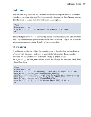 Dates and Times      99


Solution
The simplest way to obtain the current date according to your server is to use the
time function. time returns a Unix timestamp for the current date. We can use the
date function to format that date for human consumption:


 <?php

 $timestamp = time();

 echo date("F jS, Y", $timestamp); // November 7th, 2006

 ?>



The first argument to date is a series of placeholders that specify the format for the
date. The most common placeholders can be seen in Table 4.1. If you fail to specify
a timestamp argument, date defaults to the current date.

Discussion
A problem with simply calling the time function is that the time returned is that
of the server’s timezone—not your or your visitor’s timezone. To address this
problem, we can use the date.timezone setting in php.ini or the
date_default_timezone_set function, which will change the timezone for all date-
related functions:

 <?php

 $timestamp = time();

 echo date("F jS, Y", $timestamp) . '<br />'; // August 24th, 2007

 date_default_timezone_set('America/New_York');

 echo date("F jS Y H:i:s") . '<br />'; // August 24th, 2007 03:06:29

 date_default_timezone_set('Africa/Cairo');

 echo date("F jS Y H:i:s"); // August 24th, 2007 10:06:29

 ?>

 