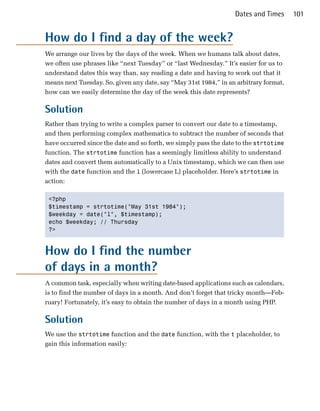 Dates and Times      101


How do I find a day of the week?
We arrange our lives by the days of the week. When we humans talk about dates,
we often use phrases like “next Tuesday” or “last Wednesday.” It’s easier for us to
understand dates this way than, say reading a date and having to work out that it
means next Tuesday. So, given any date, say “May 31st 1984,” in an arbitrary format,
how can we easily determine the day of the week this date represents?

Solution
Rather than trying to write a complex parser to convert our date to a timestamp,
and then performing complex mathematics to subtract the number of seconds that
have occurred since the date and so forth, we simply pass the date to the strtotime
function. The strtotime function has a seemingly limitless ability to understand
dates and convert them automatically to a Unix timestamp, which we can then use
with the date function and the l (lowercase L) placeholder. Here’s strtotime in
action:

 <?php

 $timestamp = strtotime("May 31st 1984");

 $weekday = date("l", $timestamp);

 echo $weekday; // Thursday

 ?>




How do I find the number
of days in a month?
A common task, especially when writing date-based applications such as calendars,
is to find the number of days in a month. And don’t forget that tricky month—Feb­
ruary! Fortunately, it’s easy to obtain the number of days in a month using PHP.

Solution
We use the strtotime function and the date function, with the t placeholder, to
gain this information easily:
 