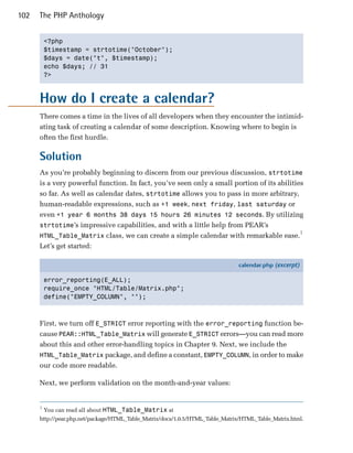 102   The PHP Anthology


          <?php

          $timestamp = strtotime("October");

          $days = date("t", $timestamp);

          echo $days; // 31

          ?>




      How do I create a calendar?
      There comes a time in the lives of all developers when they encounter the intimid­
      ating task of creating a calendar of some description. Knowing where to begin is
      often the first hurdle.

      Solution
      As you’re probably beginning to discern from our previous discussion, strtotime
      is a very powerful function. In fact, you’ve seen only a small portion of its abilities
      so far. As well as calendar dates, strtotime allows you to pass in more arbitrary,
      human-readable expressions, such as +1 week, next friday, last saturday or
      even +1 year 6 months 38 days 15 hours 26 minutes 12 seconds. By utilizing
      strtotime’s impressive capabilities, and with a little help from PEAR’s
                                                                                            1
      HTML_Table_Matrix class, we can create a simple calendar with remarkable ease.
      Let’s get started:

                                                                               calendar.php (excerpt)

          error_reporting(E_ALL);
          require_once "HTML/Table/Matrix.php";
          define("EMPTY_COLUMN", "");



      First, we turn off E_STRICT error reporting with the error_reporting function be­
      cause PEAR::HTML_Table_Matrix will generate E_STRICT errors—you can read more
      about this and other error-handling topics in Chapter 9. Next, we include the
      HTML_Table_Matrix package, and define a constant, EMPTY_COLUMN, in order to make
      our code more readable.

      Next, we perform validation on the month-and-year values:


      1
          You can read all about HTML_Table_Matrix at
      http://pear.php.net/package/HTML_Table_Matrix/docs/1.0.5/HTML_Table_Matrix/HTML_Table_Matrix.html.
 