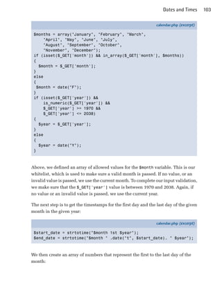 Dates and Times      103

                                                                calendar.php (excerpt)

 $months = array("January", "February", "March",
      "April", "May", "June", "July",
      "August", "September", "October",
      "November", "December");
 if (isset($_GET['month']) && in_array($_GET['month'], $months))
 {
    $month = $_GET['month'];
 }
 else
 {
   $month = date("F");
 }
 if (isset($_GET['year']) &&
      is_numeric($_GET['year']) &&
      $_GET['year'] >= 1970 &&
      $_GET['year'] <= 2038)
 {
    $year = $_GET['year'];
 }
 else
 {
    $year = date("Y");
 }



Above, we defined an array of allowed values for the $month variable. This is our
whitelist, which is used to make sure a valid month is passed. If no value, or an
invalid value is passed, we use the current month. To complete our input validation,
we make sure that the $_GET['year'] value is between 1970 and 2038. Again, if
no value or an invalid value is passed, we use the current year.

The next step is to get the timestamps for the first day and the last day of the given
month in the given year:

                                                                calendar.php (excerpt)

 $start_date = strtotime("$month 1st $year");
 $end_date = strtotime("$month " .date("t", $start_date). " $year");



We then create an array of numbers that represent the first to the last day of the
month:
 