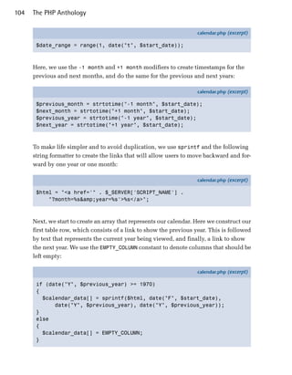 104   The PHP Anthology

                                                                      calendar.php (excerpt)

       $date_range = range(1, date("t", $start_date));



      Here, we use the -1 month and +1 month modifiers to create timestamps for the
      previous and next months, and do the same for the previous and next years:

                                                                      calendar.php (excerpt)

       $previous_month = strtotime("-1 month", $start_date);
       $next_month = strtotime("+1 month", $start_date);
       $previous_year = strtotime("-1 year", $start_date);
       $next_year = strtotime("+1 year", $start_date);



      To make life simpler and to avoid duplication, we use sprintf and the following
      string formatter to create the links that will allow users to move backward and for­
      ward by one year or one month:

                                                                      calendar.php (excerpt)

       $html = "<a href='" . $_SERVER['SCRIPT_NAME'] .
           "?month=%s&amp;year=%s'>%s</a>";



      Next, we start to create an array that represents our calendar. Here we construct our
      first table row, which consists of a link to show the previous year. This is followed
      by text that represents the current year being viewed, and finally, a link to show
      the next year. We use the EMPTY_COLUMN constant to denote columns that should be
      left empty:

                                                                      calendar.php (excerpt)

       if (date("Y", $previous_year) >= 1970)
       {
         $calendar_data[] = sprintf($html, date("F", $start_date),
             date("Y", $previous_year), date("Y", $previous_year));
       }
       else
       {
         $calendar_data[] = EMPTY_COLUMN;
       }
 