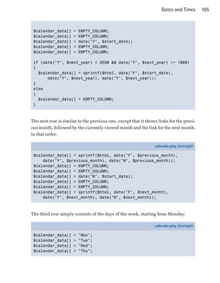 Dates and Times      105



 $calendar_data[]     =   EMPTY_COLUMN;

 $calendar_data[]     =   EMPTY_COLUMN;

 $calendar_data[]     =   date("Y", $start_date);

 $calendar_data[]     =   EMPTY_COLUMN;

 $calendar_data[]     =   EMPTY_COLUMN;


 if (date("Y", $next_year) < 2038 && date("Y", $next_year) != 1969)

 {

   $calendar_data[] = sprintf($html, date("F", $start_date),

       date("Y", $next_year), date("Y", $next_year));

 }

 else

 {

   $calendar_data[] = EMPTY_COLUMN;

 }




The next row is similar to the previous one, except that it shows links for the previ­
ous month, followed by the currently viewed month and the link for the next month,
in that order:

                                                                calendar.php (excerpt)

 $calendar_data[] = sprintf($html, date("F", $previous_month),
     date("Y", $previous_month), date("M", $previous_month));
 $calendar_data[] = EMPTY_COLUMN;
 $calendar_data[] = EMPTY_COLUMN;
 $calendar_data[] = date("M", $start_date);
 $calendar_data[] = EMPTY_COLUMN;
 $calendar_data[] = EMPTY_COLUMN;
 $calendar_data[] = sprintf($html, date("F", $next_month),
     date("Y", $next_month), date("M", $next_month));



The third row simply consists of the days of the week, starting from Monday:

                                                                calendar.php (excerpt)

 $calendar_data[]     =   "Mon";
 $calendar_data[]     =   "Tue";
 $calendar_data[]     =   "Wed";
 $calendar_data[]     =   "Thu";
 