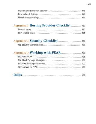 xiii

       Includes and Execution Settings . . . . . . . . . . . . . . . . . . . . . . . . . . . . . . . . 475

       Error-related Settings . . . . . . . . . . . . . . . . . . . . . . . . . . . . . . . . . . . . . . . . 480

       Miscellaneous Settings . . . . . . . . . . . . . . . . . . . . . . . . . . . . . . . . . . . . . . . . 481



Appendix B                 Hosting Provider Checklist . . . . . . . . . . 483

       General Issues . . . . . . . . . . . . . . . . . . . . . . . . . . . . . . . . . . . . . . . . . . . . . . . 483

       PHP-related Issues . . . . . . . . . . . . . . . . . . . . . . . . . . . . . . . . . . . . . . . . . . . 485



Appendix C                 Security Checklist . . . . . . . . . . . . . . . . . . . . . . 489

       Top Security Vulnerabilities . . . . . . . . . . . . . . . . . . . . . . . . . . . . . . . . . . . . 489



Appendix D                 Working with PEAR . . . . . . . . . . . . . . . . . . . 497

       Installing PEAR . . . . . . . . . . . . . . . . . . . . . . . . . . . . . . . . . . . . . . . . . . . . . .    498

       The PEAR Package Manager . . . . . . . . . . . . . . . . . . . . . . . . . . . . . . . . . . .                 501

       Installing Packages Manually . . . . . . . . . . . . . . . . . . . . . . . . . . . . . . . . . .               503

       Alternatives to PEAR . . . . . . . . . . . . . . . . . . . . . . . . . . . . . . . . . . . . . . . . .         504



Index . . . . . . . . . . . . . . . . . . . . . . . . . . . . . . . . . . . . . . . . . . . . . . . . . . . . . . .   505

 