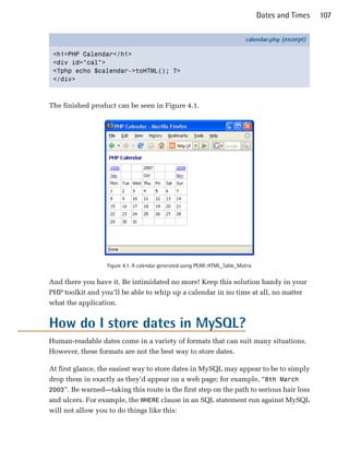 Dates and Times    107

                                                                              calendar.php (excerpt)

 <h1>PHP Calendar</h1>
 <div id="cal">
 <?php echo $calendar->toHTML(); ?>
 </div>



The finished product can be seen in Figure 4.1.




                   Figure 4.1. A calendar generated using PEAR::HTML_Table_Matrix


And there you have it. Be intimidated no more! Keep this solution handy in your
PHP toolkit and you’ll be able to whip up a calendar in no time at all, no matter
what the application.


How do I store dates in MySQL?
Human-readable dates come in a variety of formats that can suit many situations.
However, these formats are not the best way to store dates.

At first glance, the easiest way to store dates in MySQL may appear to be to simply
drop them in exactly as they’d appear on a web page; for example, “8th March
2003”. Be warned—taking this route is the first step on the path to serious hair loss
and ulcers. For example, the WHERE clause in an SQL statement run against MySQL
will not allow you to do things like this:
 