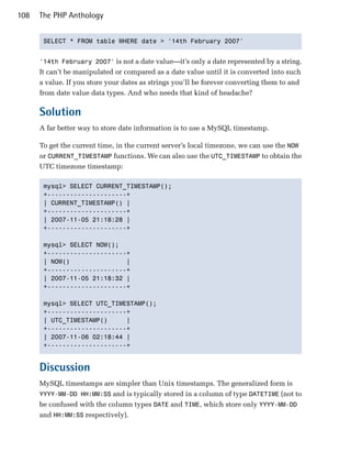 108   The PHP Anthology


       SELECT * FROM table WHERE date > '14th February 2007'



      '14th February 2007' is not a date value—it’s only a date represented by a string.
      It can’t be manipulated or compared as a date value until it is converted into such
      a value. If you store your dates as strings you’ll be forever converting them to and
      from date value data types. And who needs that kind of headache?

      Solution
      A far better way to store date information is to use a MySQL timestamp.

      To get the current time, in the current server’s local timezone, we can use the NOW
      or CURRENT_TIMESTAMP functions. We can also use the UTC_TIMESTAMP to obtain the
      UTC timezone timestamp:

       mysql> SELECT CURRENT_TIMESTAMP();

       +---------------------+

       | CURRENT_TIMESTAMP() |

       +---------------------+

       | 2007-11-05 21:18:28 |

       +---------------------+


       mysql> SELECT NOW();

       +---------------------+

       | NOW()               |

       +---------------------+

       | 2007-11-05 21:18:32 |

       +---------------------+


       mysql> SELECT UTC_TIMESTAMP();

       +---------------------+

       | UTC_TIMESTAMP()     |

       +---------------------+

       | 2007-11-06 02:18:44 |

       +---------------------+



      Discussion
      MySQL timestamps are simpler than Unix timestamps. The generalized form is
      YYYY-MM-DD HH:MM:SS and is typically stored in a column of type DATETIME (not to
      be confused with the column types DATE and TIME, which store only YYYY-MM-DD
      and HH:MM:SS respectively).
 