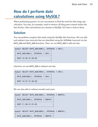 Dates and Times      111


How do I perform date
calculations using MySQL?
When performing queries, it’s not uncommon to find the need for date range spe­
cification. You may, for example, need to retrieve all blog posts created within the
last 30 days. Date calculations are a breeze in MySQL; let’s have a look at them.

Solution
You can perform complex date math using the MySQL date functions. We can add
and subtract time intervals that are identified using the INTERVAL keyword via the
DATE_ADD and DATE_SUB functions. Thus, we use DATE_ADD to add one day:


 mysql> SELECT DATE_ADD(NOW(), INTERVAL 1 DAY);

 +---------------------------------+

 | DATE_ADD(NOW(), INTERVAL 1 DAY) |

 +---------------------------------+

 | 2007-10-09 21:32:20             |

 +---------------------------------+



Likewise, we use DATE_SUB to subtract one day:

 mysql> SELECT DATE_SUB(NOW(), INTERVAL 1 DAY);

 +---------------------------------+

 | DATE_SUB(NOW(), INTERVAL 1 DAY) |

 +---------------------------------+

 | 2007-10-07 21:32:26             |

 +---------------------------------+



We can also add or subtract months and years:

 mysql> SELECT DATE_ADD(NOW(), INTERVAL 1 MONTH);

 +-----------------------------------+

 | DATE_ADD(NOW(), INTERVAL 1 MONTH) |

 +-----------------------------------+

 | 2007-11-08 21:31:05               |

 +-----------------------------------+


 mysql> SELECT DATE_SUB(NOW(), INTERVAL 1 MONTH);

 +-----------------------------------+

 | DATE_SUB(NOW(), INTERVAL 1 MONTH) |

 