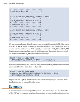 112   The PHP Anthology


       +-----------------------------------+

       | 2007-09-08 21:31:55               |

       +-----------------------------------+


       mysql> SELECT DATE_ADD(NOW(), INTERVAL 1 YEAR);

       +----------------------------------+

       | DATE_ADD(NOW(), INTERVAL 1 YEAR) |

       +----------------------------------+

       | 2008-10-08 21:32:31              |

       +----------------------------------+


       mysql> SELECT DATE_SUB(NOW(), INTERVAL 1 YEAR);

       +----------------------------------+

       | DATE_SUB(NOW(), INTERVAL 1 YEAR) |

       +----------------------------------+

       | 2006-10-08 21:32:37              |

       +----------------------------------+



      We can use more human-friendly terms when writing SQL queries in MySQL—such
      as 1 DAY, 1 MONTH, and 1 YEAR—than when we deal with Unix timestamps, which
      are measured in milliseconds. With MySQL, we can use the DATE_SUB and DATE_ADD
      functions to retrieve database records within a certain date range. Here, we get all
      the data with an updated_date within the last 30 days:

       SELECT * FROM my_table WHERE

       ➥ DATE_SUB(NOW(), INTERVAL 30 DAYS) >= updated_date;


      Similarly, the following will yield the rows with an updated_date that’s more than
      one week old, but no more than 14 days old:

       SELECT * FROM my_table WHERE

       ➥ updated_date BETWEEN(DATE_SUB(NOW(), INTERVAL 14 DAYS),
       ➥ DATE_SUB(NOW(), INTERVAL 7 DAYS);


      As you can see, MySQL date functions make it incredibly easy to calculate dates,
      thanks to the use of human-friendly terms.


      Summary
      In this chapter, we’ve investigated the use of Unix timestamps and the flexibility
      of the PHP strtotime and date functions, so that we can complete almost any job
 