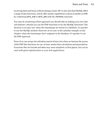 Dates and Times      113

involving dates and times without raising a sweat. We’ve also seen that MySQL offers
a range of date functions, which offer similar capabilities to those available in PHP,
by combining DATE_SUB or DATE_ADD with the INTERVAL keyword.

You may be wondering which approach you should take in making your own date
calculations—should you use the PHP functions or try the MySQL functions? The
decision is an easy one: when the timestamps are stored in a database, it’s quicker
to use the MySQL method. However, as we saw in the calendar example in this
chapter, when the timestamps don’t originate in the database, it’s quicker to use
the PHP approach.

None of us can escape the relentless march of time, but when we harness the power
of the PHP date functions we can, at least, master time calculations and presentation.
Functions like strtotime and date may seem simplistic at first glance, but can be
used with great sophistication in your web applications.
 