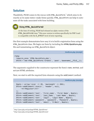 Forms, Tables, and Pretty URLs      117


Solution
Thankfully, PEAR comes to the rescue with HTML_QuickForm,1 which aims to do
exactly as its name states—make forms quickly. HTML_QuickForm can help to auto­
mate all the tasks associated with form building.


          Using HTML_QuickForm2
         At the time of writing, PEAR had released an alpha version of the
         HTML_QuickForm2 class.2 This new version is written specifically for PHP 5 and
         is compatible with the E_STRICT level of error reporting.


Our first example demonstrates how easy it is to build a registration form using the
HTML_QuickForm class. We begin our form by including the HTML/QuickForm.php
file and instantiating our HTML_QuickForm object:

                                                                     htmlForm.php (excerpt)

    <?php
      require_once 'HTML/QuickForm.php';
      $form = new HTML_QuickForm('Create', 'post', basename(__FILE__));



The arguments supplied to the constructor represent the form’s name, method, and
action HTML attributes.

Next, we start to add the required form elements using the addElement method:

                                                                     htmlForm.php (excerpt)

      $opts = array('size' => 20, 'maxlength' => 255);
      $form->addElement('static', 'header', null,
          '<h1>Register</h1>'
      );
      $form->addElement('text', 'first_name', 'First Name', $opts);
      $form->addElement('text', 'last_name', 'Last Name', $opts);
      $form->addElement('text', 'login', 'Login Name', $opts);
      $form->addElement('password', 'password', 'Password', $opts);
      $form->addElement('text', 'email', 'E-Mail', $opts);


1
    http://pear.php.net/package/HTML_QuickForm/
2
    http://pear.php.net/package/HTML_QuickForm2/
 