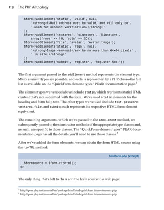 118   The PHP Anthology


            $form->addElement('static', 'valid', null, 

                '<strong>E-Mail address must be valid, and will only be'.

                ' used for account verification.</strong>'

            );

            $form->addElement('textarea', 'signature', 'Signature', 

                array('rows' => 10, 'cols' => 20));

            $form->addElement('file', 'avatar', 'Avatar Image');

            $form->addElement('static', 'reqs', null, 

                '<strong>Image <em>must</em> be no more than 64x64 pixels' .

                ' in size.</strong>'

            );

            $form->addElement('submit', 'register', "Register Now!");




      The first argument passed to the addElement method represents the element type.
      Many element types are possible, and each is represented by a PHP class—the full
      list is available on the “QuickForm element types” PEAR documentation page.3

      The element types we’ve used above include static, which represents static HTML
      content that’s not submitted with the form. We’ve used static elements for the
      heading and form help text. The other types we’ve used include text, password,
      textarea, file, and submit; each represents its respective HTML form element
      equivalent.

      The remaining arguments, which we’ve passed to the addElement method, are
      subsequently passed to the constructor methods of the appropriate type classes and,
      as such, are specific to those classes. The “QuickForm element types” PEAR docu­
      mentation page has all the details you’ll need to use these classes.4

      After we’ve added the form elements, we can obtain the form HTML source using
      the toHTML method:

                                                                               htmlForm.php (excerpt)

            $formsource = $form->toHtml();
          ?>



      The only thing that’s left to do is add the form source to a web page:

      3
          http://pear.php.net/manual/en/package.html.html-quickform.intro-elements.php
      4
          http://pear.php.net/manual/en/package.html.html-quickform.intro-elements.php
 