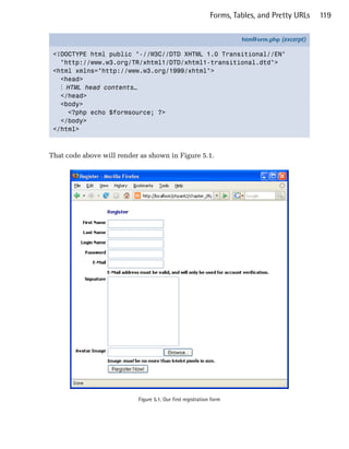 Forms, Tables, and Pretty URLs    119


                                                                      htmlForm.php (excerpt)

 <!DOCTYPE html public "-//W3C//DTD XHTML 1.0 Transitional//EN"
   "http://www.w3.org/TR/xhtml1/DTD/xhtml1-transitional.dtd">
 <html xmlns="http://www.w3.org/1999/xhtml">
   <head>
   ⋮ HTML head contents…
   </head>
   <body>
     <?php echo $formsource; ?>
   </body>
 </html>



That code above will render as shown in Figure 5.1.




                           Figure 5.1. Our first registration form
 