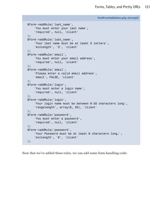 Forms, Tables, and Pretty URLs       121


                                                 htmlFormValidation.php (excerpt)

   $form->addRule('last_name',
       'You must enter your last name',
       'required', null, 'client'
   );
   $form->addRule('last_name',
       'Your last name must be at least 3 letters',
       'minlength', '3', 'client'
   );
   $form->addRule('email',
       'You must enter your email address',
       'required', null, 'client'
   );
   $form->addRule('email',
       'Please enter a valid email address',
       'email', FALSE, 'client'
   );
   $form->addRule('login',
       'You must enter a login name',
       'required', null, 'client'
   );
   $form->addRule('login',
       'Your login name must be between 6-20 characters long',
       'rangelength', array(6, 20), 'client'
   );
   $form->addRule('password',
       'You must enter a password',
       'required', null, 'client'
   );
   $form->addRule('password',
       'Your Password must be at least 6 characters long.',
       'minlength', '6', 'client'
   );



Now that we’ve added these rules, we can add some form handling code:
 