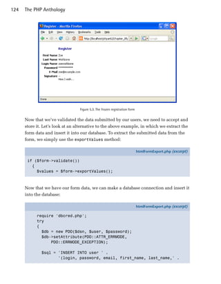 124   The PHP Anthology




                                  Figure 5.3. The frozen registration form


      Now that we’ve validated the data submitted by our users, we need to accept and
      store it. Let’s look at an alternative to the above example, in which we extract the
      form data and insert it into our database. To extract the submitted data from the
      form, we simply use the exportValues method:

                                                                             htmlFormExport.php (excerpt)

       if ($form->validate())
         {
           $values = $form->exportValues();



      Now that we have our form data, we can make a database connection and insert it
      into the database:

                                                                             htmlFormExport.php (excerpt)

            require 'dbcred.php';
            try
            {
              $db = new PDO($dsn, $user, $password);
              $db->setAttribute(PDO::ATTR_ERRMODE,
                  PDO::ERRMODE_EXCEPTION);

              $sql = 'INSERT INTO user ' .
                     '(login, password, email, first_name, last_name,' .
 