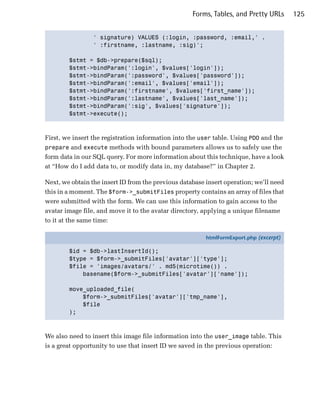 Forms, Tables, and Pretty URLs      125


                 ' signature) VALUES (:login, :password, :email,' .

                 ' :firstname, :lastname, :sig)';


        $stmt = $db->prepare($sql);

        $stmt->bindParam(':login', $values['login']);

        $stmt->bindParam(':password', $values['password']);

        $stmt->bindParam(':email', $values['email']);

        $stmt->bindParam(':firstname', $values['first_name']);

        $stmt->bindParam(':lastname', $values['last_name']);

        $stmt->bindParam(':sig', $values['signature']);

        $stmt->execute();




First, we insert the registration information into the user table. Using PDO and the
prepare and execute methods with bound parameters allows us to safely use the
form data in our SQL query. For more information about this technique, have a look
at “How do I add data to, or modify data in, my database?” in Chapter 2.

Next, we obtain the insert ID from the previous database insert operation; we’ll need
this in a moment. The $form->_submitFiles property contains an array of files that
were submitted with the form. We can use this information to gain access to the
avatar image file, and move it to the avatar directory, applying a unique filename
to it at the same time:

                                                         htmlFormExport.php (excerpt)

        $id = $db->lastInsertId();
        $type = $form->_submitFiles['avatar']['type'];
        $file = 'images/avatars/' . md5(microtime()) .
            basename($form->_submitFiles['avatar']['name']);

        move_uploaded_file(
            $form->_submitFiles['avatar']['tmp_name'],
            $file
        );



We also need to insert this image file information into the user_image table. This
is a great opportunity to use that insert ID we saved in the previous operation:
 