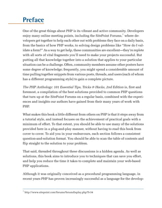 Preface

One of the great things about PHP is its vibrant and active community. Developers
enjoy many online meeting points, including the SitePoint Forums,1 where de­
velopers get together to help each other out with problems they face on a daily basis,
from the basics of how PHP works, to solving design problems like “How do I val­
idate a form?” As a way to get help, these communities are excellent—they’re replete
with all sorts of vital fragments you’ll need to make your projects successful. But
putting all that knowledge together into a solution that applies to your particular
situation can be a challenge. Often, community members assume other posters have
some degree of knowledge; frequently, you might spend a considerable amount of
time pulling together snippets from various posts, threads, and users (each of whom
has a different programming style) to gain a complete picture.

The PHP Anthology: 101 Essential Tips, Tricks & Hacks, 2nd Edition is, first and
foremost, a compilation of the best solutions provided to common PHP questions
that turn up at the SitePoint Forums on a regular basis, combined with the experi­
ences and insights our authors have gained from their many years of work with
PHP.

What makes this book a little different from others on PHP is that it steps away from
a tutorial style, and instead focuses on the achievement of practical goals with a
minimum of effort. To that extent, you should be able to use many of the solutions
provided here in a plug-and-play manner, without having to read this book from
cover to cover. To aid you in your endeavours, each section follows a consistent
question-and-solution format. You should be able to scan the table of contents and
flip straight to the solution to your problem.

That said, threaded throughout these discussions is a hidden agenda. As well as
solutions, this book aims to introduce you to techniques that can save you effort,
and help you reduce the time it takes to complete and maintain your web-based
PHP applications.

Although it was originally conceived as a procedural programming language, in
recent years PHP has proven increasingly successful as a language for the develop­


1
    http://www.sitepoint.com/forums/forumdisplay.php?f=34
 