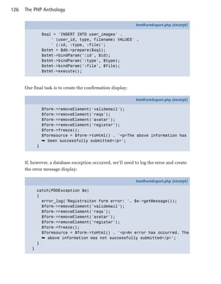 126   The PHP Anthology

                                                              htmlFormExport.php (excerpt)

                 $sql = 'INSERT INTO user_images' .
                     ' (user_id, type, filename) VALUES' .
                     ' (:id, :type, :file)';
                 $stmt = $db->prepare($sql);
                 $stmt->bindParam(':id', $id);
                 $stmt->bindParam(':type', $type);
                 $stmt->bindParam(':file', $file);
                 $stmt->execute();



      Our final task is to create the confirmation display:

                                                              htmlFormExport.php (excerpt)

                 $form->removeElement('validemail');
                 $form->removeElement('reqs');
                 $form->removeElement('avatar');
                 $form->removeElement('register');
                 $form->freeze();
                 $formsource = $form->toHtml() . '<p>The above information has
                 ➥ been successfully submitted</p>';
             }



      If, however, a database exception occurred, we’ll need to log the error and create
      the error message display:

                                                              htmlFormExport.php (excerpt)

             catch(PDOException $e)
             {
               error_log('Registraiton form error: '. $e->getMessage());
               $form->removeElement('validemail');
               $form->removeElement('reqs');
               $form->removeElement('avatar');
               $form->removeElement('register');
               $form->freeze();
               $formsource = $form->toHtml() . '<p>An error has occurred. The
               ➥ above information was not successfully submitted</p>';
             }
         }
 