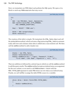 128   The PHP Anthology

      Next, we instantiate our PDO object and perform the SQL query. We open a try
      block to catch any PDOExceptions that may occur:

                                                                   pearTable.php (excerpt)

         try
         {
           $db = new PDO($dsn, $user, $password);
           $db->setAttribute(PDO::ATTR_ERRMODE,
               PDO::ERRMODE_EXCEPTION);

            $sql = "SELECT * FROM user";

            $stmt = $db->prepare($sql);
            $stmt->execute();



      The creation of the table is simple. We instantiate the HTML_Table object and call
      the setAutoGrow method, which activates a flag instructing HTML_Table to automat­
      ically add rows and columns when data is added into a non-existent cell. We then
      call the addRow method to add a header row:

                                                                   pearTable.php (excerpt)

            $table = new HTML_Table;
            $table->setAutoGrow(true);
            $table->addRow(array("","Login","Password","E-Mail",
                "First Name","Last Name","Signature"), null, "th");



      That row addition is followed by a while loop in which we call the addRow method
      to add the query results. The addRow method accepts an indexed array as an argument
      for the row content, so we need to call PDOStatement->fetch with the
      PDO::FETCH_NUM argument to make PDO return our row data as an indexed array.
      Finally, we call toHTML to assign the table HTML source to a variable:

                                                                   pearTable.php (excerpt)

            while ($row = $stmt->fetch(PDO::FETCH_NUM))
            {
                $table->addRow($row);
            }
 