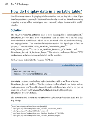 130   The PHP Anthology


      How do I display data in a sortable table?
      Usually there’s more to displaying tabular data than just putting it in a table. If you
      have large data sets, you might like to add user interface controls like column sorting
      or paging to your tables, so that your users can easily digest the content in small
      chunks.

      Solution
      The PEAR Structures_DataGrid class is more than capable of handling the job.9
      Structures_DataGrid has more features than I can list here—we’ll only be using
      a few of them in our solution, which builds an HTML table with column sorting
      and paging controls. This solution also requires several PEAR packages to function
      properly. They are: Structures_DataGrid_DataSource_MDB2,10
                           11                                             12
      MDB2_Driver_mysql, Structures_DataGrid_Renderer_HTMLTable, and
                                                13
      Structures_DataGrid_Renderer_Pager. Once we’ve made sure all those PEAR
      packages are installed, we can get started on the solution.

      First, we need to include the required PHP files:

                                                                        pearDataGrid.php (excerpt)

          <?php
            require 'dbcred.php';
            require 'Structures/DataGrid.php';



      dbcred.php contains our database login credentials, which we’ll use with our
      Structures_DataGrid object. The file contains credentials relevant to our testing
      environment, so you’ll need to change them to suit should you wish to try this on
      your own web server. Structures/DataGrid.php is required to create our
      Structures_DataGrid object.

      The next step is to instantiate our Structures_DataGrid object and bind it to the
      SQL query:

      9
        http://pear.php.net/package/Structures_DataGrid/
      10
         http://pear.php.net/package/Structures_DataGrid_DataSource_MDB2/
      11
         http://pear.php.net/package/MDB2_Driver_mysql/
      12
         http://pear.php.net/package/Structures_DataGrid_Renderer_HTMLTable/
      13
         http://pear.php.net/package/Structures_DataGrid_Renderer_Pager/
 