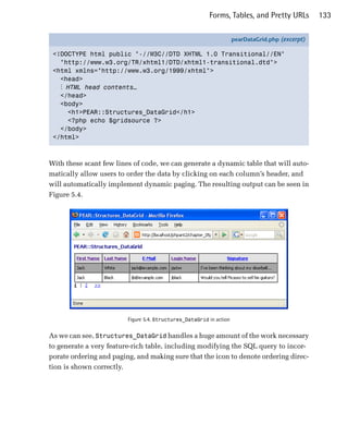 Forms, Tables, and Pretty URLs           133

                                                                     pearDataGrid.php (excerpt)

 <!DOCTYPE html public "-//W3C//DTD XHTML 1.0 Transitional//EN"
   "http://www.w3.org/TR/xhtml1/DTD/xhtml1-transitional.dtd">
 <html xmlns="http://www.w3.org/1999/xhtml">
   <head>
   ⋮ HTML head contents…
   </head>
   <body>
     <h1>PEAR::Structures_DataGrid</h1>
     <?php echo $gridsource ?>
   </body>
 </html>



With these scant few lines of code, we can generate a dynamic table that will auto­
matically allow users to order the data by clicking on each column’s header, and
will automatically implement dynamic paging. The resulting output can be seen in
Figure 5.4.




                         Figure 5.4. Structures_DataGrid in action


As we can see, Structures_DataGrid handles a huge amount of the work necessary
to generate a very feature-rich table, including modifying the SQL query to incor­
porate ordering and paging, and making sure that the icon to denote ordering direc­
tion is shown correctly.
 