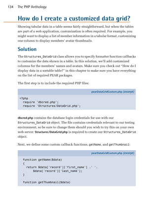 134   The PHP Anthology


      How do I create a customized data grid?
      Showing tabular data in a table seems fairly straightforward, but when the tables
      are part of a web application, customization is often required. For example, you
      might want to display a list of member information in a tabular format, customizing
      one column to display members’ avatar thumbnails.

      Solution
      The Structures_DataGrid class allows you to specify formatter function callbacks
      to customize the data shown in a table. In this solution, we’ll add customized
      columns for the members’ names and avatars. Make sure you check out “How do I
      display data in a sortable table?” in this chapter to make sure you have everything
      on the list of required PEAR packages.

      The first step is to include the required PHP files:

                                                             pearDataGridCustom.php (excerpt)

       <?php
         require 'dbcred.php';
         require 'Structures/DataGrid.php';



      dbcred.php contains the database login credentials for use with our
      Structures_DataGrid object. The file contains credentials relevant to our testing
      environment, so be sure to change them should you wish to try this on your own
      web server. Structures/DataGrid.php is required to create our Structures_DataGrid
      object.

      Next, we define some custom callback functions, getName, and getThumbnail:

                                                             pearDataGridCustom.php (excerpt)

         function getName($data)
         {
           return $data['record']['first_name'] .' '.
               $data['record']['last_name'];
         }

         function getThumbnail($data)
 