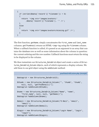 Forms, Tables, and Pretty URLs      135


   {

     if (strlen($data['record']['filename']) > 0)

     {

       return '<img src="images/avatars/'

           .$data['record']['filename']. '" />';

     }

     else 

     {

       return '<img src="images/avatars/missing.gif" />';

     }

   }




The first function, getName, simply concatenates the first_name and last_name
columns. getThumbnail returns an HTML <img> tag using the filename column.
When a callback function is called, it’s passed as an argument to an array that con­
tains the database row as well as some information about the column in question:
the current ordering and the row number. Callback functions must return the string
to be displayed in the column.

We then instantiate our Structures_DataGrid object and create a series of Struc­
tures_DataGrid_Column objects, each of which represents a display column. We
add them to our grid object using the addColumn method:

                                                    pearDataGridCustom.php (excerpt)

   $datagrid = new Structures_DataGrid(2);

   $thumb = new Structures_DataGrid_Column("", "thumb", "thumb",
       null, null, "getThumbnail()");
   $datagrid->addColumn($thumb);

   $name = new Structures_DataGrid_Column("Name", "name",
       "first_name", null, null, "getName()");
   $datagrid->addColumn($name);

   $email = new Structures_DataGrid_Column("E-Mail", "email",
       "email");
   $datagrid->addColumn($email);

   $login = new Structures_DataGrid_Column("Login Name", "login",
       "login");
   $datagrid->addColumn($login);
 