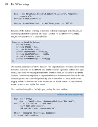 136   The PHP Anthology



         $sig = new Structures_DataGrid_Column("Signature", "signature",

             "signature");

         $datagrid->addColumn($sig);


         $datagrid->setDefaultSort(array('first_name' => 'ASC'));




      We also set the default ordering of the data so that it’s arranged by first name, in
      ascending (alphabetical) order. The code skeleton for the Structures_DataG­
      rid_Column constructor is shown below:


       Structures_DataGrid_Column(

           string $label,

           [string $field = null],

           [string $orderBy = null],

           [array $attributes = array()],

           [string $autoFillValue = null],

           [mixed $formatter = null],

           [array $formatterArgs = array()]

       );



      Our custom column code above displays two important code features: the custom
      formatter functions for the $thumb and $name columns (specified in their last argu­
      ments), and the orderBy argument for the $name column. In the case of the $name
      column, the orderBy argument is important because when we concatenate the two
      names together, we can no longer sort by one or the other. As such, we have to
      supply either a column name or an expression on which to sort. In our solution,
      we’ve chosen to sort by the first name.

      Next, we bind the grid to the SQL query using the bind method:

                                                           pearDataGridCustom.php (excerpt)

         $options = array(
             'dsn' => "mysql://$user:$password@$db_host/$db_name");
         $sql = "SELECT DISTINCT * FROM user".
             " LEFT JOIN user_images".
             " ON user.id = user_images.user_id";

         $bind = $datagrid->bind($sql, $options);
         if (PEAR::isError($bind))
 