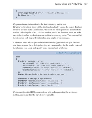 Forms, Tables, and Pretty URLs      137


   {

     error_log('DataGrid Error: '. $bind->getMessage());

     $gridsource = '';

   }




We pass database information in the $options array so that our
Structures_DataGrid object will be able to automatically choose the correct database
driver to use and make a connection. We check for errors generated from the bind
method call using the PEAR::isError method, and if we detect an error, we make
sure to log it and set our $gridsource variable to an empty string. This ensures that
the displayed web page will not contain any cryptic error messages.

If no errors arise, we can proceed to customize the appearance our grid. We add
new icons to show the ordering direction, set custom colors for the header row and
the alternate row color, and specify some custom table attributes:

                                                     pearDataGridCustom.php (excerpt)

   else
   {
     $renderer_options = array(
         'sortIconASC' => '<img src="images/up.gif" />',
         'sortIconDESC' => '<img src="images/down.gif" />',
         'headerAttributes' => array('bgcolor' => '#E3E3E3'),
         'evenRowAttributes' => array('bgcolor' => '#A6A6A6'),
     );
     $datagrid->setRendererOptions($renderer_options);

      $renderer = $datagrid->getRenderer();
      $renderer->setTableAttribute('cellspacing', 0);
      $renderer->setTableAttribute('cellpadding', 5);
      $renderer->setTableAttribute('border', 1);



We then retrieve the HTML source of our grid and pager using the getOutput
method, and store it in the $gridsource variable:
 