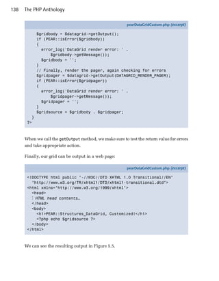 138   The PHP Anthology

                                                         pearDataGridCustom.php (excerpt)

             $gridbody = $datagrid->getOutput();
             if (PEAR::isError($gridbody))
             {
               error_log('DataGrid render error: ' .
                   $gridbody->getMessage());
               $gridbody = '';
             }
             // Finally, render the pager, again checking for errors
             $gridpager = $datagrid->getOutput(DATAGRID_RENDER_PAGER);
             if (PEAR::isError($gridpager))
             {
               error_log('DataGrid render error: ' .
                   $gridpager->getMessage());
               $gridpager = '';
             }
             $gridsource = $gridbody . $gridpager;
         }
       ?>



      When we call the getOutput method, we make sure to test the return value for errors
      and take appropriate action.

      Finally, our grid can be output in a web page:

                                                         pearDataGridCustom.php (excerpt)

       <!DOCTYPE html public "-//W3C//DTD XHTML 1.0 Transitional//EN"
         "http://www.w3.org/TR/xhtml1/DTD/xhtml1-transitional.dtd">
       <html xmlns="http://www.w3.org/1999/xhtml">
         <head>
         ⋮ HTML head contents…
         </head>
         <body>
           <h1>PEAR::Structures_DataGrid, Customized!</h1>
           <?php echo $gridsource ?>
         </body>
       </html>



      We can see the resulting output in Figure 5.5.
 