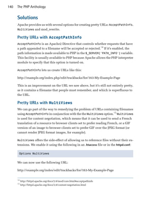 140   The PHP Anthology


      Solutions
      Apache provides us with several options for creating pretty URLs: AcceptPathInfo,
      MultiViews and mod_rewrite.

      Pretty URLs with AcceptPathInfo
      AcceptPathInfo is an Apache2 Directive that controls whether requests that have
      a path appended to a filename will be accepted or rejected.14 If it’s enabled, the
      path information is made available to PHP in the $_SERVER['PATH_INFO'] variable.
      This facility is usually available to PHP because Apache allows the PHP interpreter
      module to specify that this option is turned on.

      AcceptPathInfo lets us create URLs like this:

      http://example.org/index.php/edit/trackbacks/for/163-My-Example-Page

      This is an improvement on the URL we saw above, but it’s still not entirely pretty,
      as it contains a filename that people must remember, and which is superfluous to
      the URL.

      Pretty URLs with MultiViews
      We can go part of the way to remedying the problem of URLs containing filenames
      using AcceptPathInfo in conjunction with the the MultiViews option.15 MultiViews
      is used for content negotiation, which means that it can be used to send a French
      translation of a resource to browser clients set to prefer reading French, or a GIF
      version of an image to browser clients set to prefer GIF over the JPEG format (or
      cannot render JPEG format images, for example).

      MultiViews offers the side-effect of allowing us to reference files without their ex­
      tensions. We enable it using the following in an .htaccess file or in the httpd.conf:

       Options MultiViews



      We can now use the following URL:

      http://example.org/index/edit/trackbacks/for/163-My-Example-Page


      14
           http://httpd.apache.org/docs/2.0/mod/core.html#acceptpathinfo
      15
           http://httpd.apache.org/docs/2.0/content-negotiation.html
 